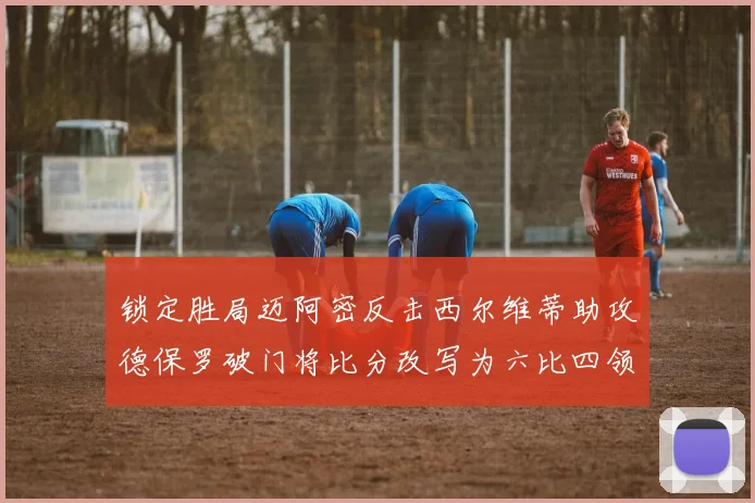 锁定胜局迈阿密反击西尔维蒂助攻德保罗破门将比分改写为六比四领先费城