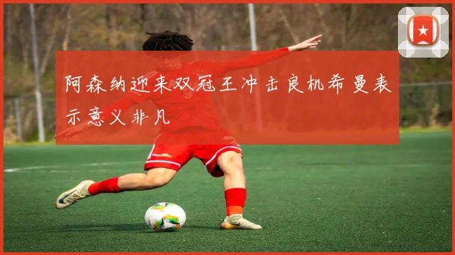 阿森纳迎来双冠王冲击良机希曼表示意义非凡