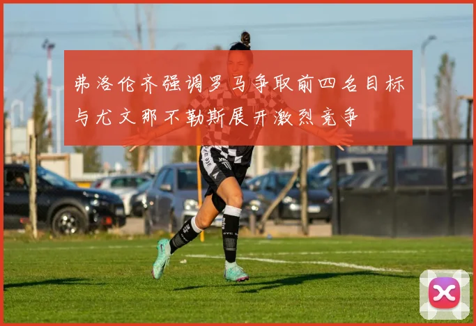 弗洛伦齐强调罗马争取前四名目标与尤文那不勒斯展开激烈竞争