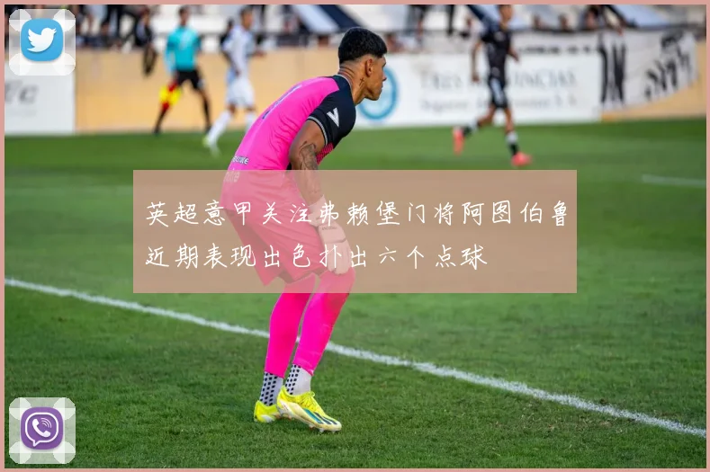英超意甲关注弗赖堡门将阿图伯鲁近期表现出色扑出六个点球