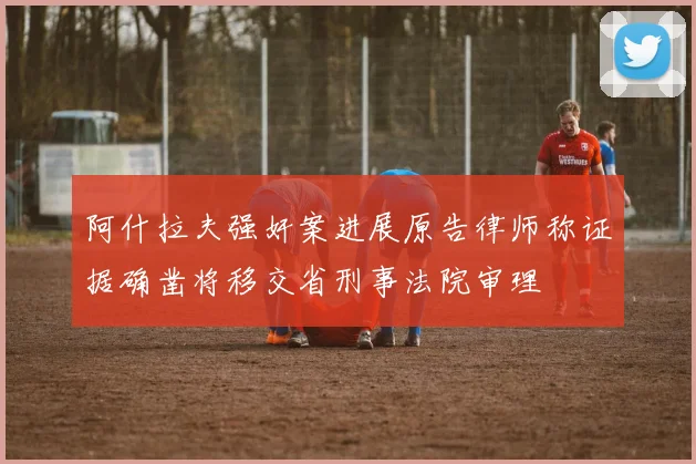 阿什拉夫强奸案进展原告律师称证据确凿将移交省刑事法院审理