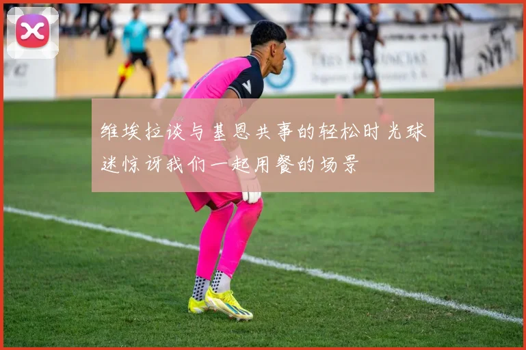 维埃拉谈与基恩共事的轻松时光球迷惊讶我们一起用餐的场景
