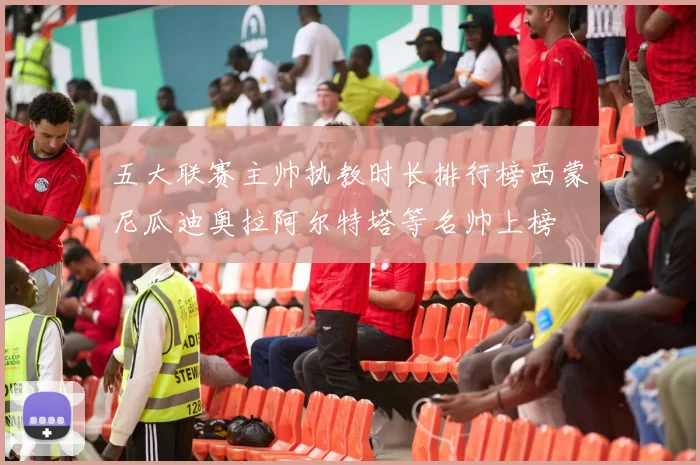 五大联赛主帅执教时长排行榜西蒙尼瓜迪奥拉阿尔特塔等名帅上榜
