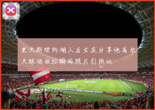 里夫斯续约湖人后女友分享他高尔夫球场放松瞬间照片引热议
