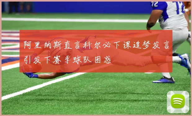 阿里纳斯直言科尔必下课追梦发言引发下赛季球队困惑