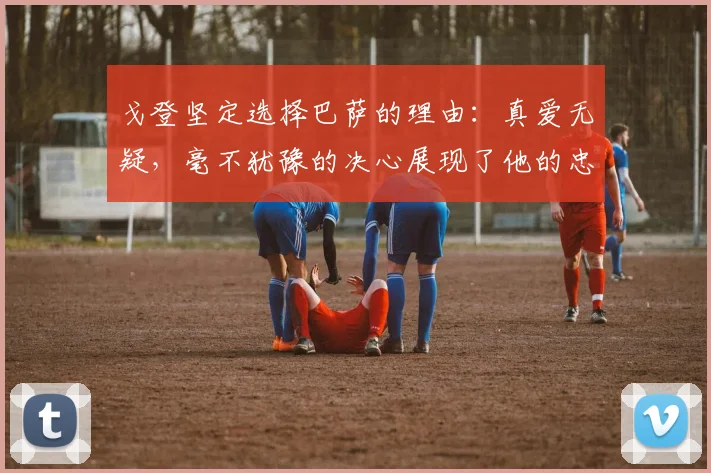 戈登坚定选择巴萨的理由：真爱无疑，毫不犹豫的决心展现了他的忠诚