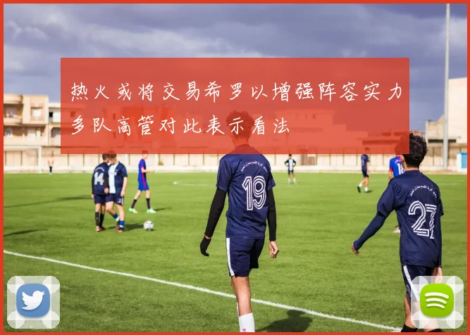 热火或将交易希罗以增强阵容实力多队高管对此表示看法