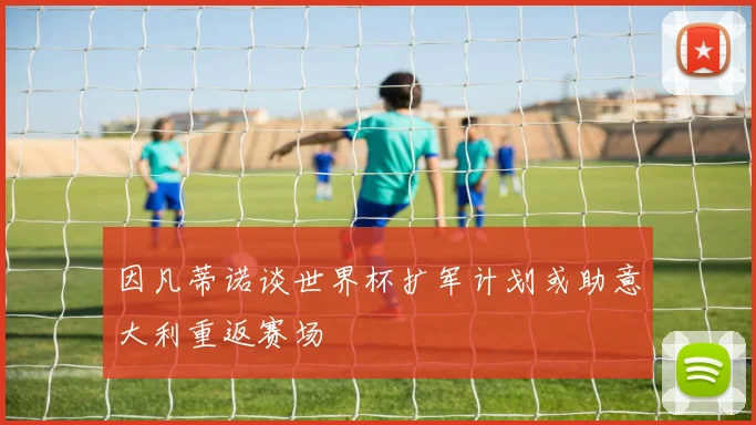 因凡蒂诺谈世界杯扩军计划或助意大利重返赛场