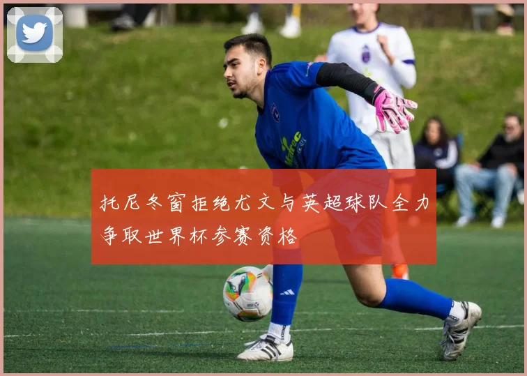 托尼冬窗拒绝尤文与英超球队全力争取世界杯参赛资格
