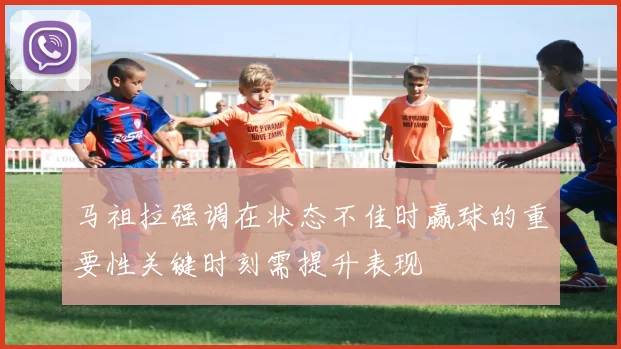 马祖拉强调在状态不佳时赢球的重要性关键时刻需提升表现