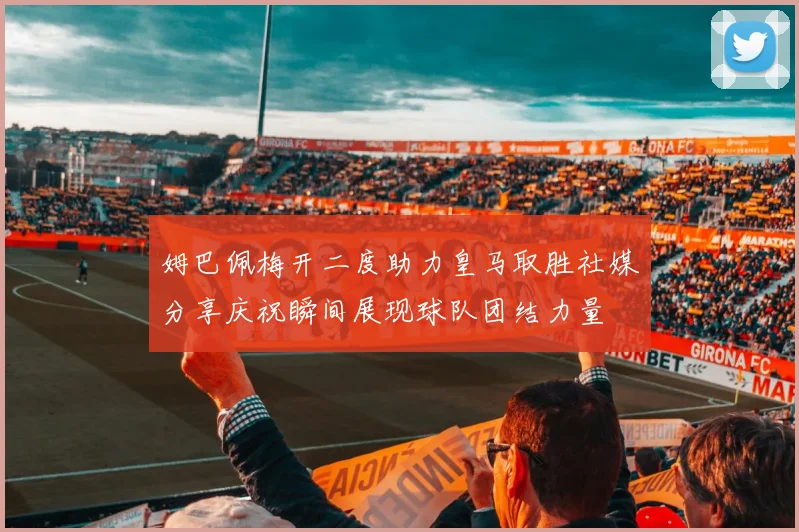 姆巴佩梅开二度助力皇马取胜社媒分享庆祝瞬间展现球队团结力量