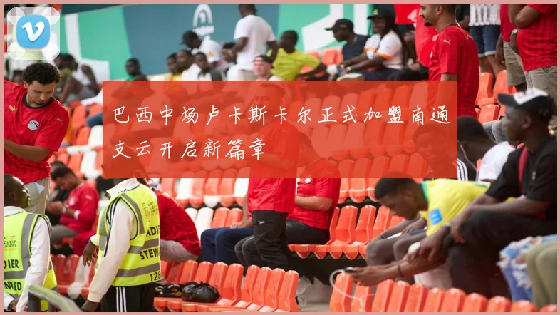巴西中场卢卡斯卡尔正式加盟南通支云开启新篇章