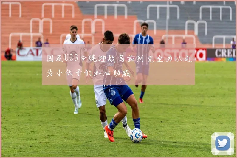 国足U23今晚迎战乌兹别克全力以赴为小伙子们加油助威