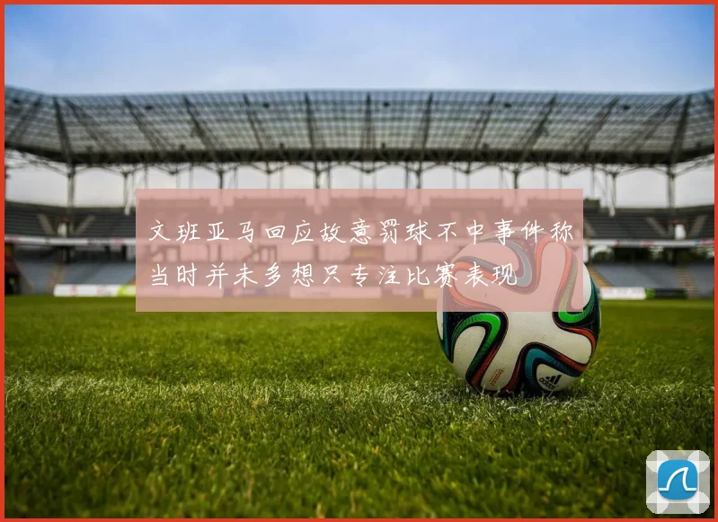 文班亚马回应故意罚球不中事件称当时并未多想只专注比赛表现