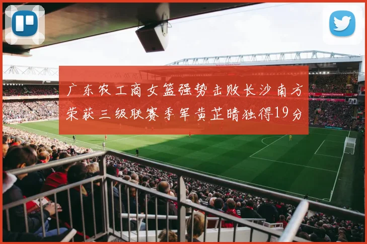 广东农工商女篮强势击败长沙南方荣获三级联赛季军黄芷晴独得19分助力胜利