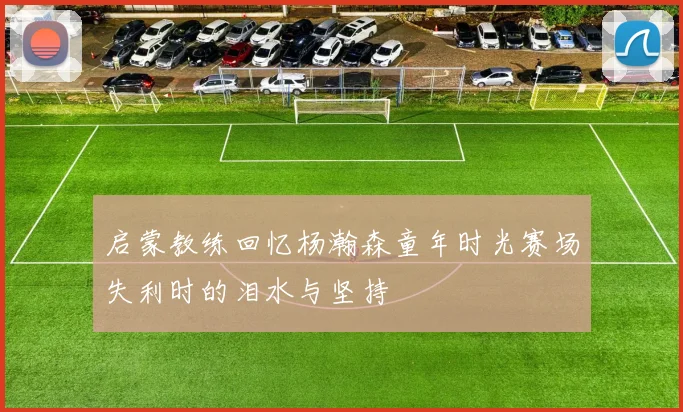 启蒙教练回忆杨瀚森童年时光赛场失利时的泪水与坚持