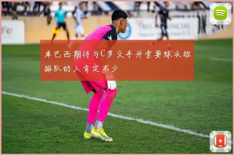 库巴西期待与C罗交手并索要球衣称排队的人肯定不少