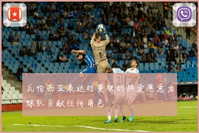 瓦伦西亚表达对曼联的热爱愿意为球队贡献任何角色