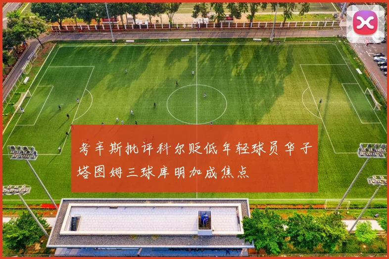 考辛斯批评科尔贬低年轻球员华子塔图姆三球库明加成焦点