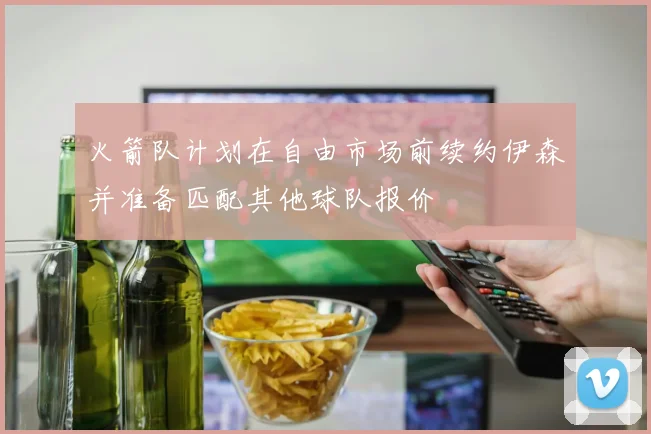 火箭队计划在自由市场前续约伊森并准备匹配其他球队报价